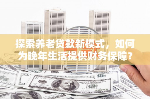 镇康探索养老贷款新模式，如何为晚年生活提供财务保障？